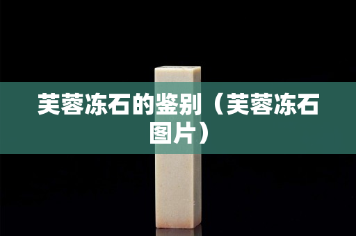 芙蓉冻石的鉴别（芙蓉冻石图片）