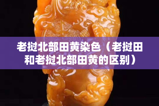 老挝北部田黄染色（老挝田和老挝北部田黄的区别）