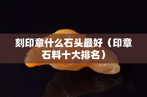 刻印章什么石头最好（印章石料十大排名）