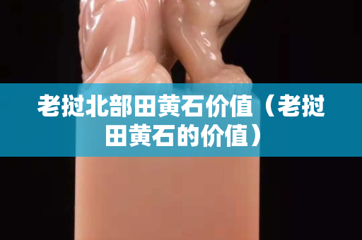 老挝北部田黄石价值（老挝田黄石的价值）