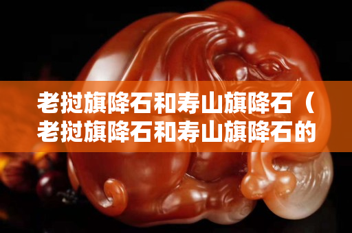 老挝旗降石和寿山旗降石（老挝旗降石和寿山旗降石的区别）