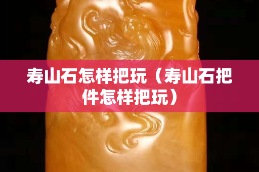 寿山石怎样把玩（寿山石把件怎样把玩）