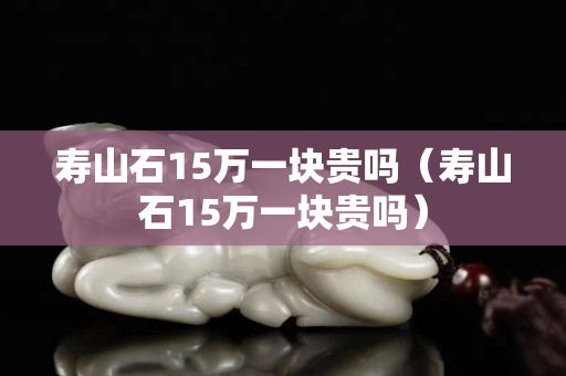寿山石15万一块贵吗（寿山石15万一块贵吗）