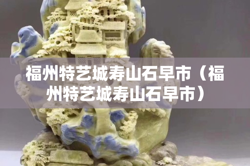 福州特艺城寿山石早市（福州特艺城寿山石早市）