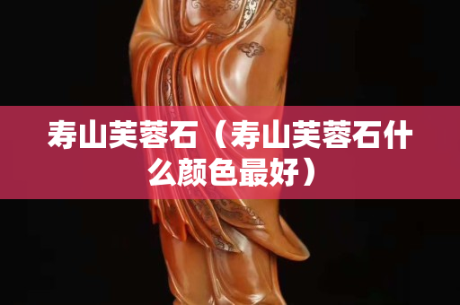 寿山芙蓉石（寿山芙蓉石什么颜色最好）