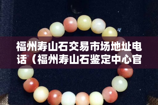 福州寿山石交易市场地址电话（福州寿山石鉴定中心官网）
