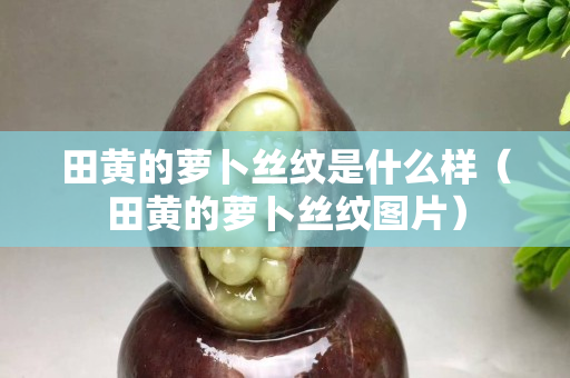 田黄的萝卜丝纹是什么样（田黄的萝卜丝纹图片）