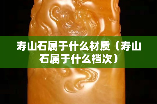 寿山石属于什么材质（寿山石属于什么档次）