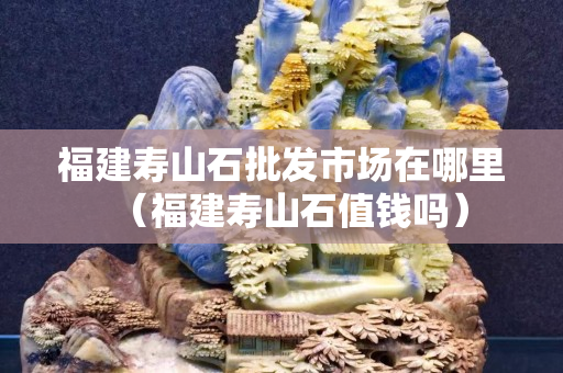 福建寿山石批发市场在哪里（福建寿山石值钱吗）