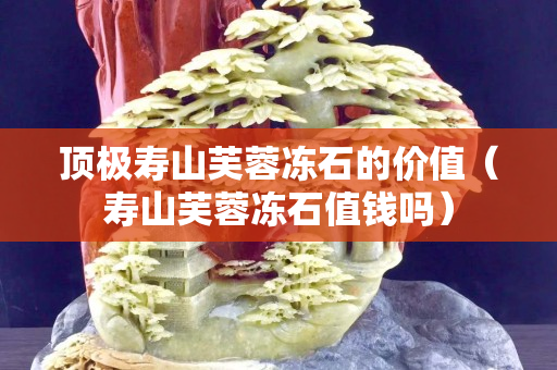 顶极寿山芙蓉冻石的价值（寿山芙蓉冻石值钱吗）