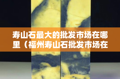 寿山石最大的批发市场在哪里（福州寿山石批发市场在哪里）