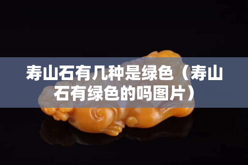 寿山石有几种是绿色（寿山石有绿色的吗图片）