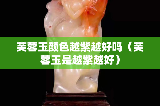 芙蓉玉颜色越紫越好吗（芙蓉玉是越紫越好）