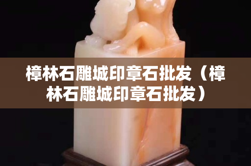 樟林石雕城印章石批发（樟林石雕城印章石批发）