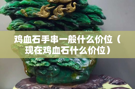 鸡血石手串一般什么价位（现在鸡血石什么价位）