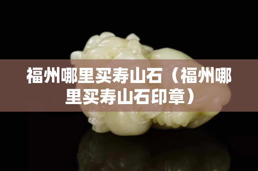 福州哪里买寿山石（福州哪里买寿山石印章）