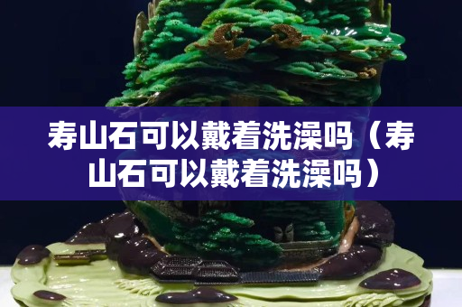 寿山石可以戴着洗澡吗（寿山石可以戴着洗澡吗）