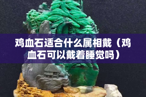 鸡血石适合什么属相戴（鸡血石可以戴着睡觉吗）