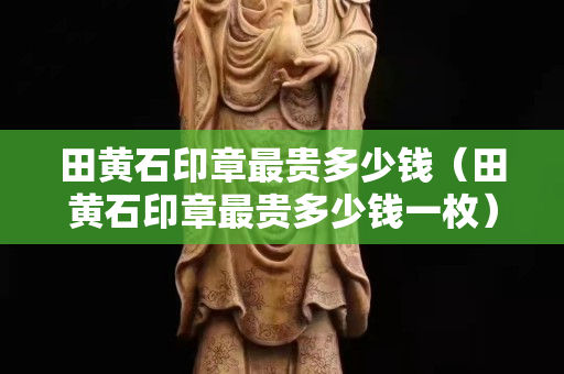 田黄石印章最贵多少钱（田黄石印章最贵多少钱一枚）