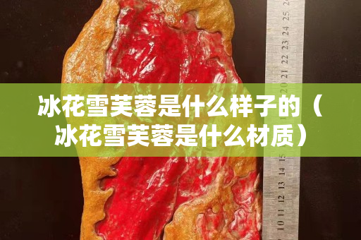 冰花雪芙蓉是什么样子的（冰花雪芙蓉是什么材质）