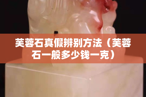 芙蓉石真假辨别方法（芙蓉石一般多少钱一克）