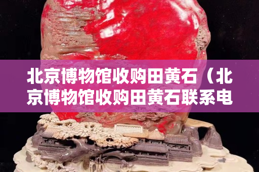北京博物馆收购田黄石（北京博物馆收购田黄石联系电话谢谢百度）