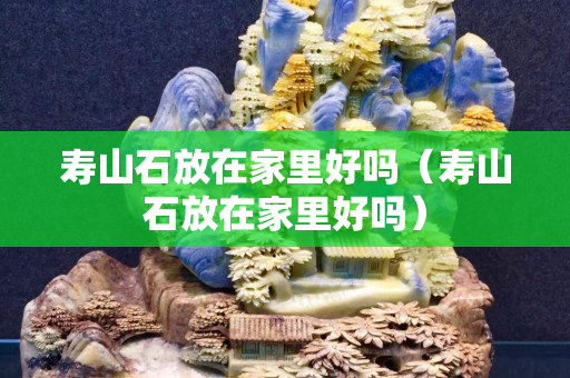 寿山石放在家里好吗（寿山石放在家里好吗）