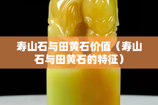 寿山石与田黄石价值（寿山石与田黄石的特征）