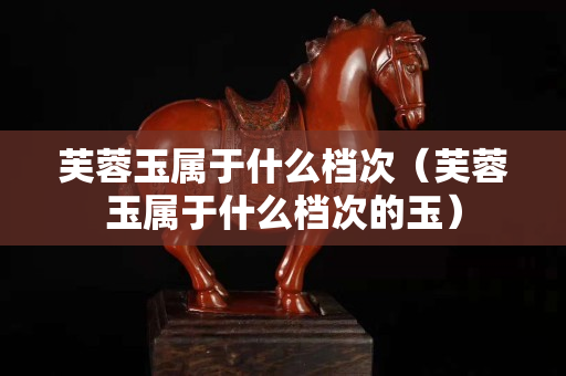芙蓉玉属于什么档次（芙蓉玉属于什么档次的玉）