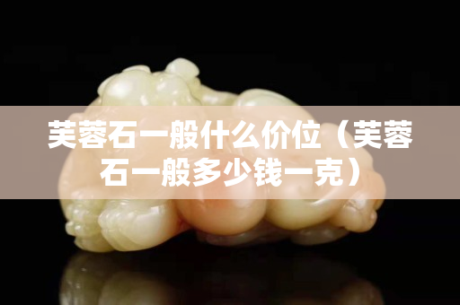 芙蓉石一般什么价位（芙蓉石一般多少钱一克）
