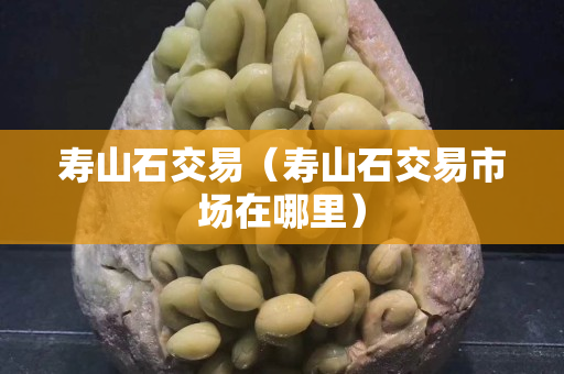 寿山石交易（寿山石交易市场在哪里）