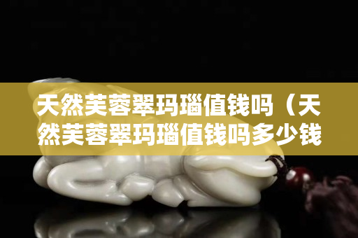 天然芙蓉翠玛瑙值钱吗（天然芙蓉翠玛瑙值钱吗多少钱）