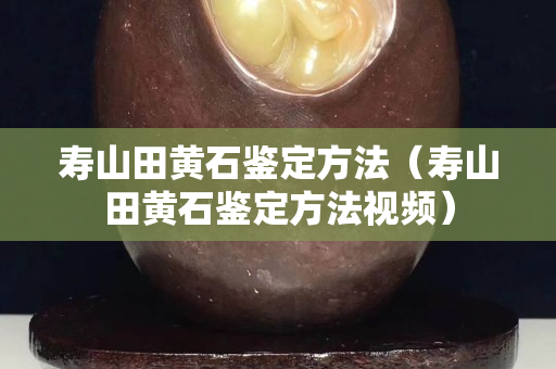 寿山田黄石鉴定方法（寿山田黄石鉴定方法视频）