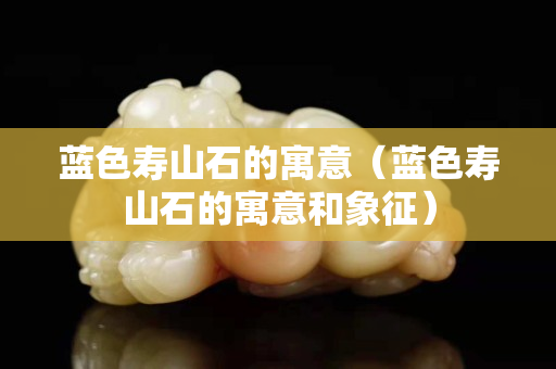 蓝色寿山石的寓意（蓝色寿山石的寓意和象征）