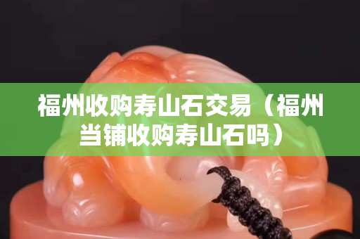 福州收购寿山石交易（福州当铺收购寿山石吗）