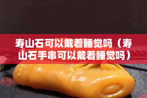 寿山石可以戴着睡觉吗（寿山石手串可以戴着睡觉吗）