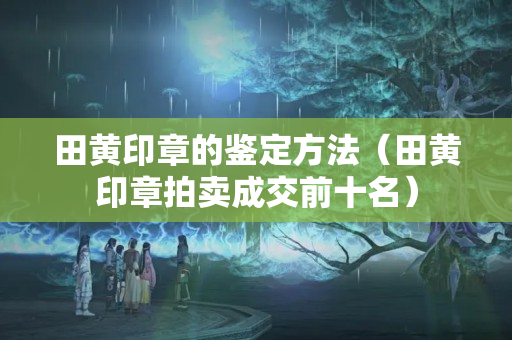 田黄印章的鉴定方法（田黄印章拍卖成交前十名）