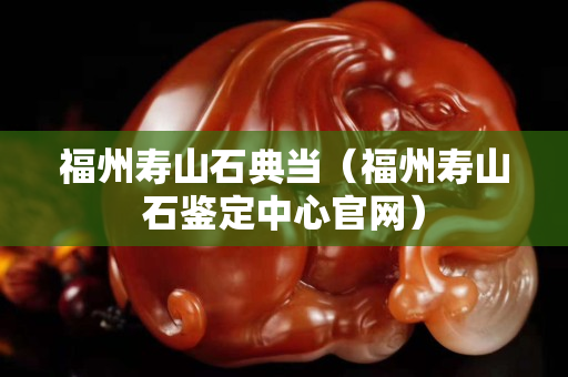 福州寿山石典当（福州寿山石鉴定中心官网）