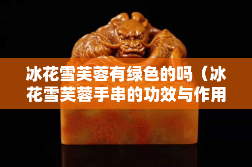 冰花雪芙蓉有绿色的吗（冰花雪芙蓉手串的功效与作用）