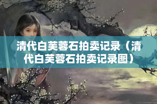 清代白芙蓉石拍卖记录（清代白芙蓉石拍卖记录图）