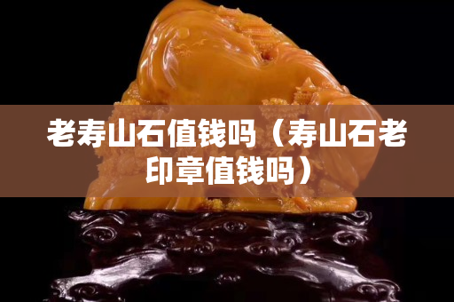 老寿山石值钱吗（寿山石老印章值钱吗）