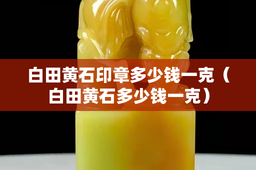 白田黄石印章多少钱一克（白田黄石多少钱一克）