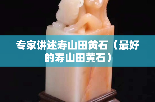 专家讲述寿山田黄石（最好的寿山田黄石）