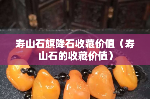 寿山石旗降石收藏价值（寿山石的收藏价值）