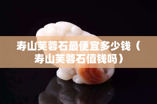 寿山芙蓉石最便宜多少钱（寿山芙蓉石值钱吗）