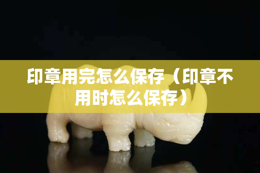 印章用完怎么保存（印章不用时怎么保存）