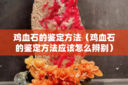 鸡血石的鉴定方法（鸡血石的鉴定方法应该怎么辨别）