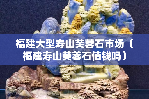 福建大型寿山芙蓉石市场（福建寿山芙蓉石值钱吗）