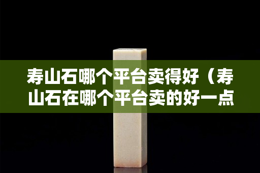寿山石哪个平台卖得好（寿山石在哪个平台卖的好一点）