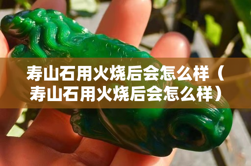 寿山石用火烧后会怎么样（寿山石用火烧后会怎么样）